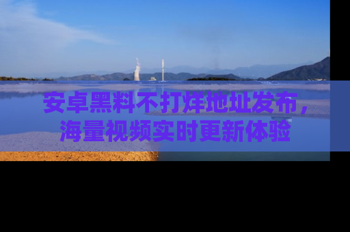 安卓黑料不打烊地址发布，海量视频实时更新体验