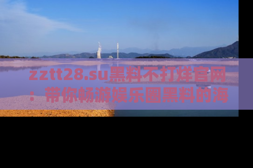 zztt28.su黑料不打烊官网：带你畅游娱乐圈黑料的海洋，掌握每一条最新消息