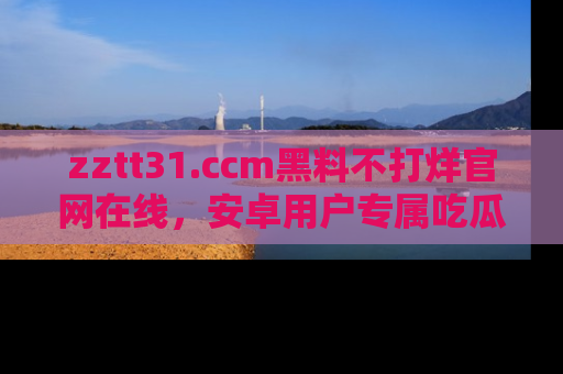 zztt31.ccm黑料不打烊官网在线，安卓用户专属吃瓜神器大揭秘