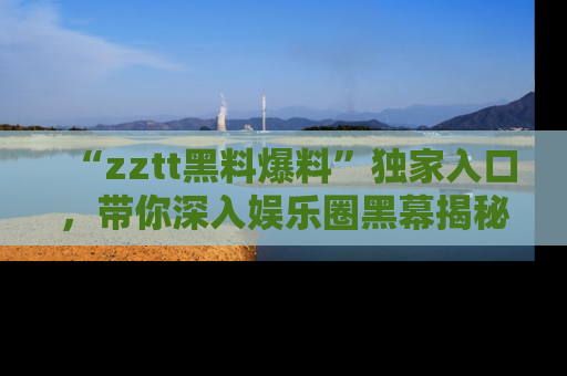 “zztt黑料爆料”独家入口，带你深入娱乐圈黑幕揭秘