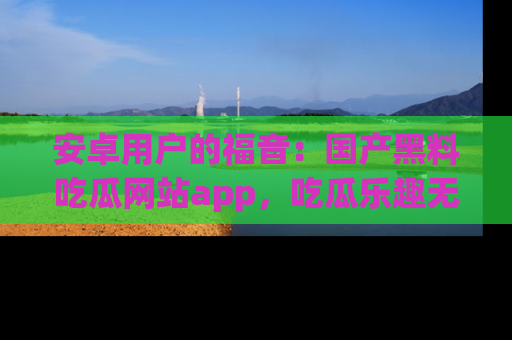 安卓用户的福音：国产黑料吃瓜网站app，吃瓜乐趣无穷尽！