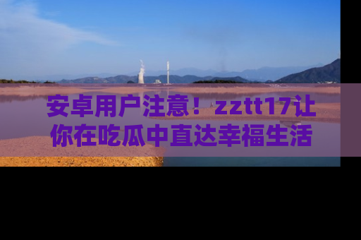 安卓用户注意！zztt17让你在吃瓜中直达幸福生活