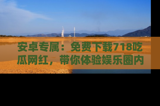 安卓专属：免费下载718吃瓜网红，带你体验娱乐圈内幕