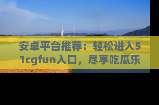 安卓平台推荐：轻松进入51cgfun入口，尽享吃瓜乐趣