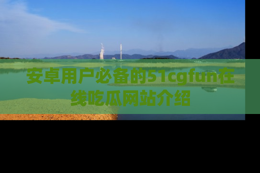 安卓用户必备的51cgfun在线吃瓜网站介绍