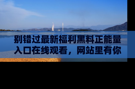 别错过最新福利黑料正能量入口在线观看，网站里有你想看的所有秘密！