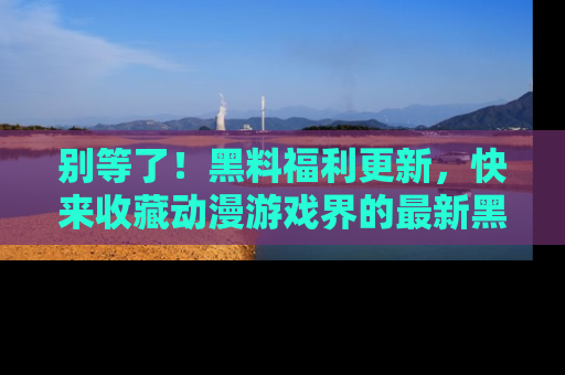 别等了！黑料福利更新，快来收藏动漫游戏界的最新黑料吧！
