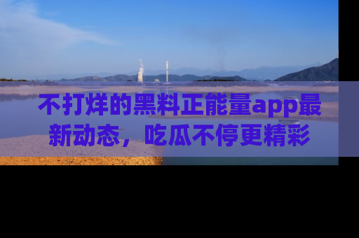 不打烊的黑料正能量app最新动态，吃瓜不停更精彩