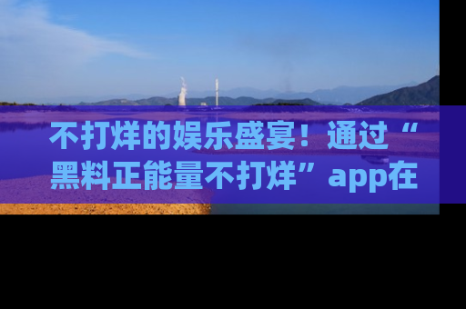不打烊的娱乐盛宴！通过“黑料正能量不打烊”app在线观看最新内容，链接在此，不容错过！