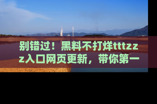 别错过！黑料不打烊tttzzz入口网页更新，带你第一时间了解最新动态！