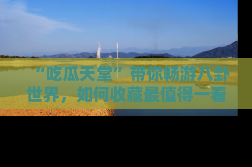 “吃瓜天堂”带你畅游八卦世界，如何收藏最值得一看的趣闻？