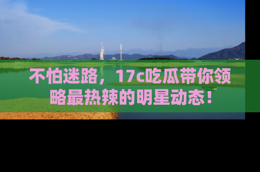 不怕迷路，17c吃瓜带你领略最热辣的明星动态！