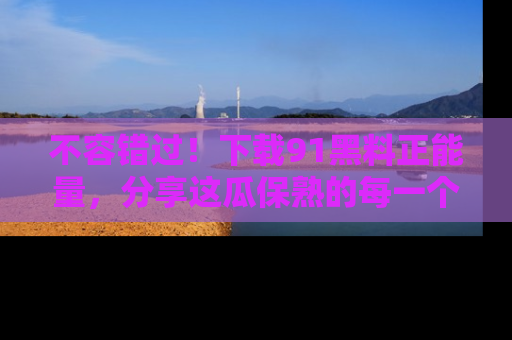 不容错过！下载91黑料正能量，分享这瓜保熟的每一个瞬间！