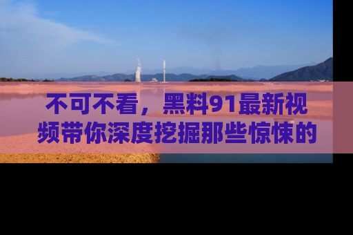 不可不看，黑料91最新视频带你深度挖掘那些惊悚的黑料内幕！