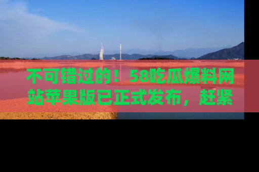 不可错过的！58吃瓜爆料网站苹果版已正式发布，赶紧体验！