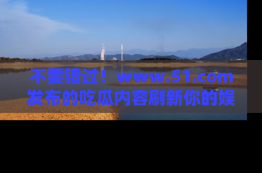 不要错过！www.51.com发布的吃瓜内容刷新你的娱乐认知