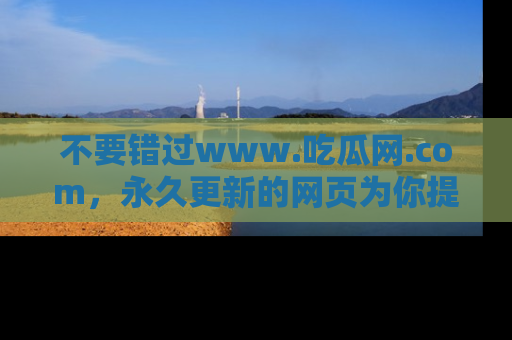 不要错过www.吃瓜网.com，永久更新的网页为你提供吃瓜盛宴！