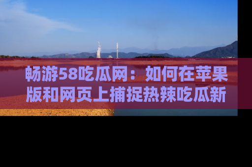 畅游58吃瓜网：如何在苹果版和网页上捕捉热辣吃瓜新闻？