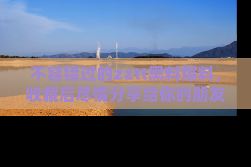 不容错过的zztt黑料爆料，收藏后尽情分享给你的朋友
