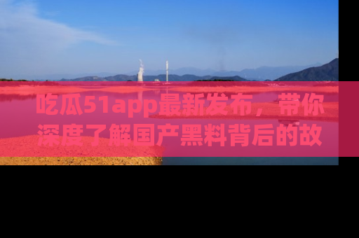 吃瓜51app最新发布，带你深度了解国产黑料背后的故事！