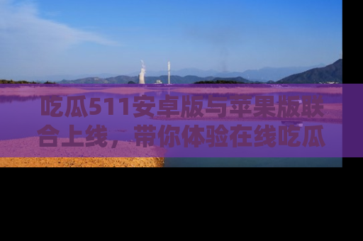 吃瓜511安卓版与苹果版联合上线，带你体验在线吃瓜新天地