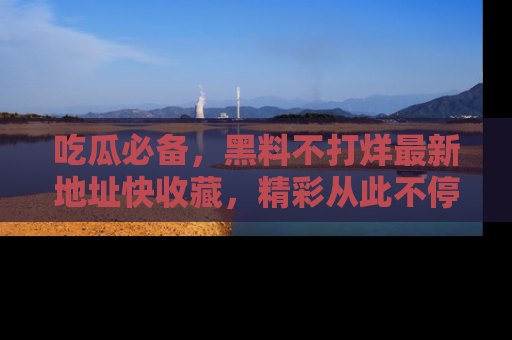 吃瓜必备，黑料不打烊最新地址快收藏，精彩从此不停！