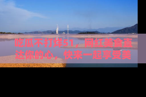 吃瓜不打烊51，网红美食直达你的心，快来一起享受美好时光！