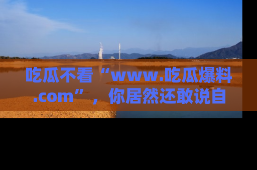 吃瓜不看“www.吃瓜爆料.com”，你居然还敢说自己是吃瓜群众？