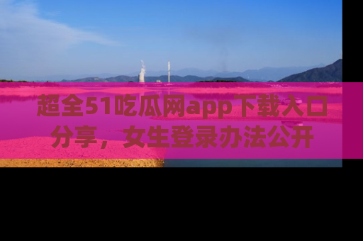 超全51吃瓜网app下载入口分享，女生登录办法公开