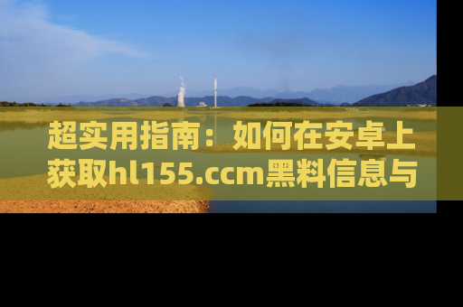 超实用指南：如何在安卓上获取hl155.ccm黑料信息与技巧