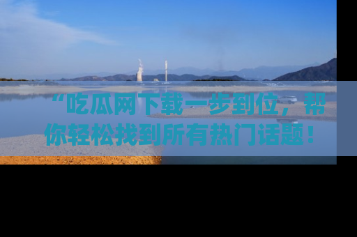 “吃瓜网下载一步到位，帮你轻松找到所有热门话题！”网址：www.chiguaw.com