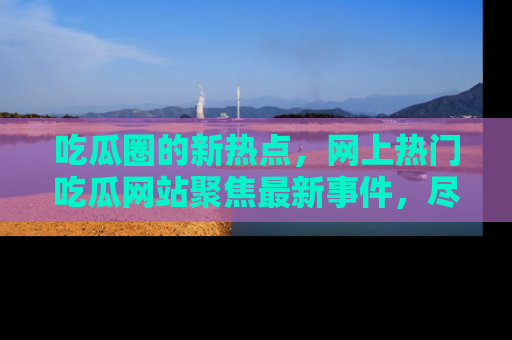 吃瓜圈的新热点，网上热门吃瓜网站聚焦最新事件，尽在吃瓜网站！