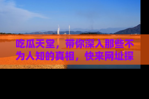 吃瓜天堂，带你深入那些不为人知的真相，快来网址探索吧！