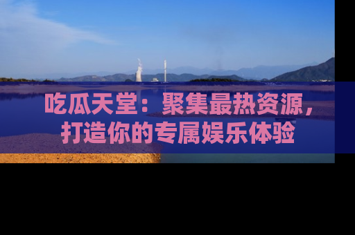 吃瓜天堂：聚集最热资源，打造你的专属娱乐体验
