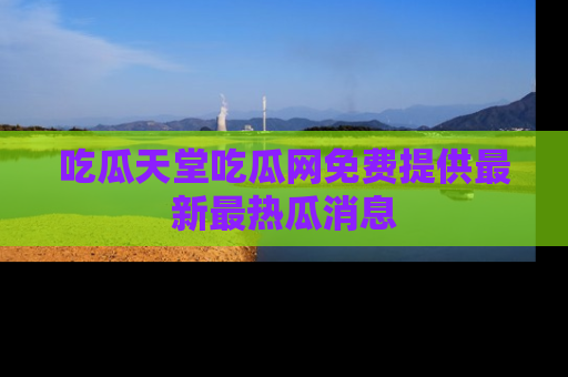吃瓜天堂吃瓜网免费提供最新最热瓜消息