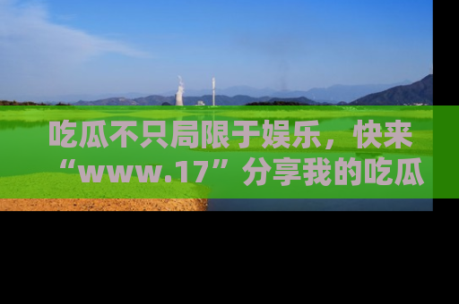 吃瓜不只局限于娱乐，快来“www.17”分享我的吃瓜技巧，成为社交圈的明星！