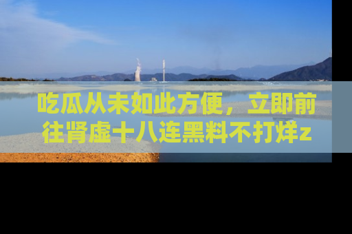 吃瓜从未如此方便，立即前往肾虚十八连黑料不打烊zzzttt，发现更多精彩，地址在这里！
