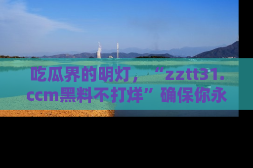 吃瓜界的明灯，“zztt31.ccm黑料不打烊”确保你永不迷路！