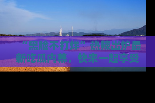 “黑脸不打烊”热辣出炉最新吃瓜内幕，快来一起享受这份乐趣吧！