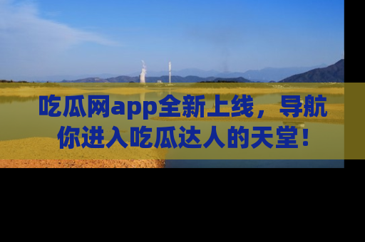 吃瓜网app全新上线，导航你进入吃瓜达人的天堂！