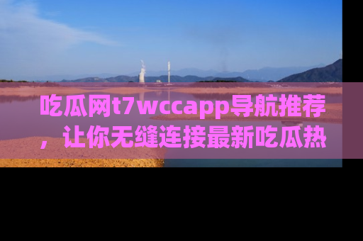 吃瓜网t7wccapp导航推荐，让你无缝连接最新吃瓜热点内容！