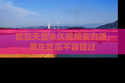 吃瓜天堂永久视频实力派，男生吃瓜不容错过
