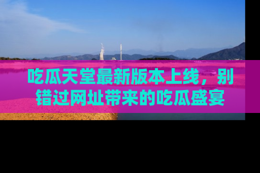吃瓜天堂最新版本上线，别错过网址带来的吃瓜盛宴