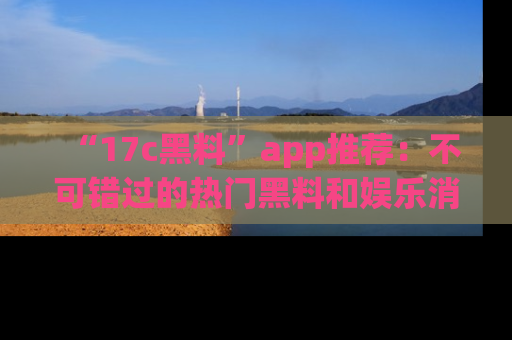 “17c黑料”app推荐:不可错过的热门黑料和娱乐消息
