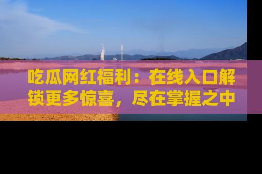 吃瓜网红福利：在线入口解锁更多惊喜，尽在掌握之中