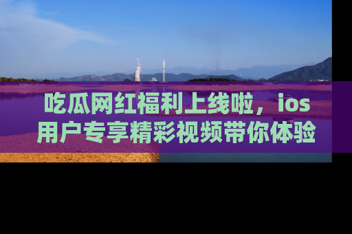 吃瓜网红福利上线啦，ios用户专享精彩视频带你体验乐趣！