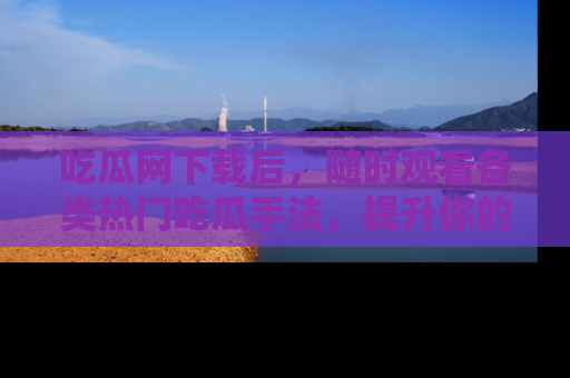 吃瓜网下载后，随时观看各类热门吃瓜手法，提升你的社交技能！