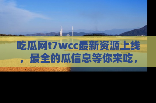 吃瓜网t7wcc最新资源上线，最全的瓜信息等你来吃，快来围观！