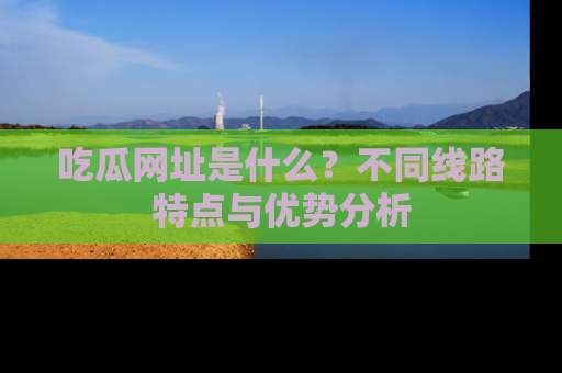 吃瓜网址是什么？不同线路特点与优势分析