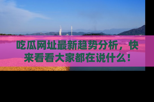 吃瓜网址最新趋势分析，快来看看大家都在说什么！